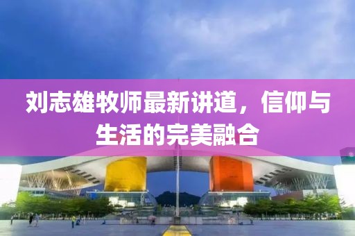 刘志雄牧师最新讲道，信仰与生活的完美融合