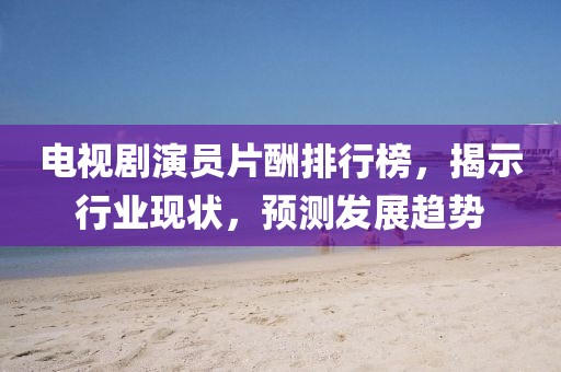 电视剧演员片酬排行榜，揭示行业现状，预测发展趋势