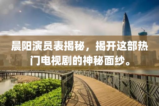 晨阳演员表揭秘，揭开这部热门电视剧的神秘面纱。