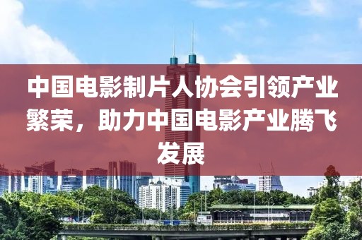 中国电影制片人协会引领产业繁荣，助力中国电影产业腾飞发展
