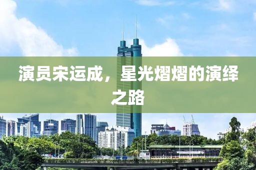 演员宋运成，星光熠熠的演绎之路
