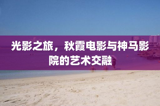 光影之旅，秋霞电影与神马影院的艺术交融