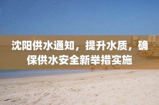 沈阳供水通知，提升水质，确保供水安全新举措实施