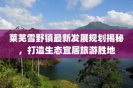 莱芜雪野镇最新发展规划揭秘，打造生态宜居旅游胜地