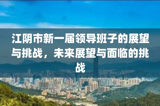 江阴市新一届领导班子的展望与挑战，未来展望与面临的挑战