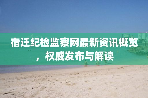 宿迁纪检监察网最新资讯概览，权威发布与解读