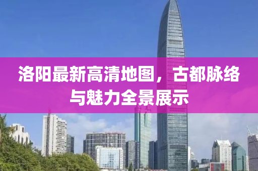 洛阳最新高清地图，古都脉络与魅力全景展示