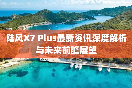 陆风X7 Plus最新资讯深度解析与未来前瞻展望