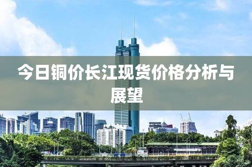 今日铜价长江现货价格分析与展望