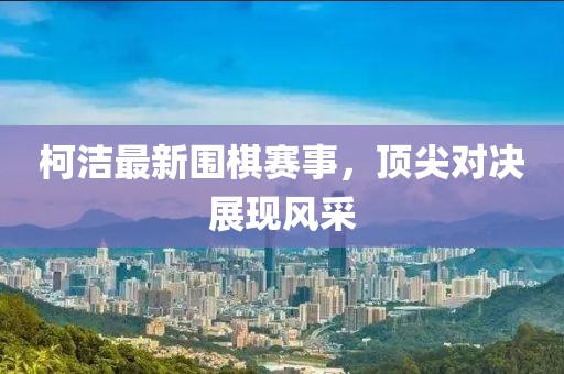柯洁最新围棋赛事，顶尖对决展现风采