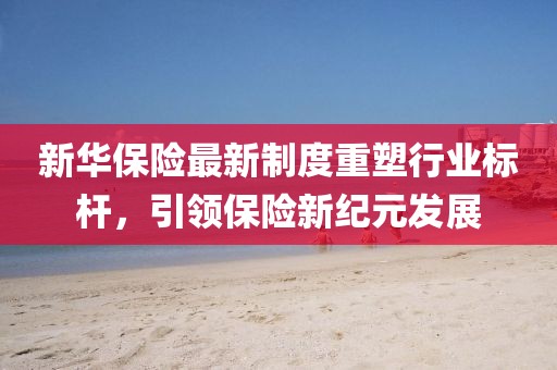 新华保险最新制度重塑行业标杆，引领保险新纪元发展