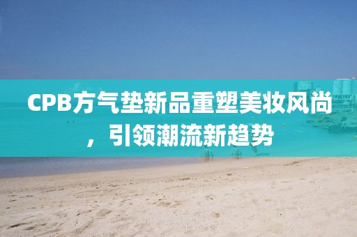 CPB方气垫新品重塑美妆风尚，引领潮流新趋势