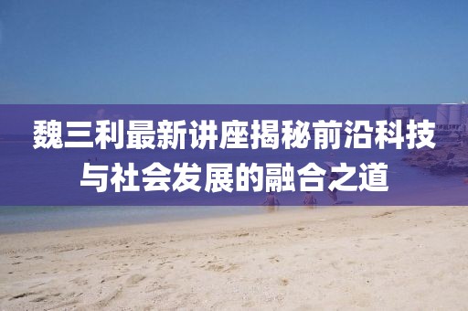 魏三利最新讲座揭秘前沿科技与社会发展的融合之道