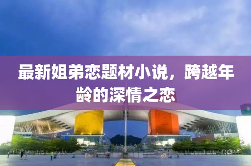 最新姐弟恋题材小说，跨越年龄的深情之恋