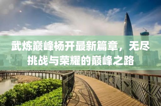 武炼巅峰杨开最新篇章，无尽挑战与荣耀的巅峰之路