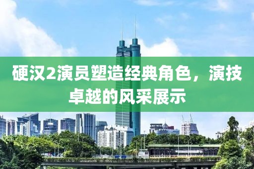 硬汉2演员塑造经典角色，演技卓越的风采展示