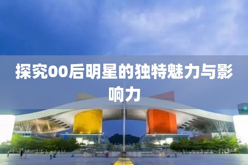 探究00后明星的独特魅力与影响力