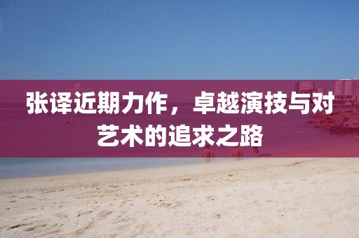 张译近期力作，卓越演技与对艺术的追求之路