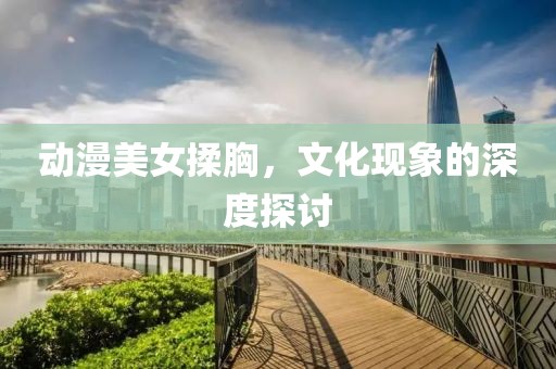 动漫美女揉胸，文化现象的深度探讨