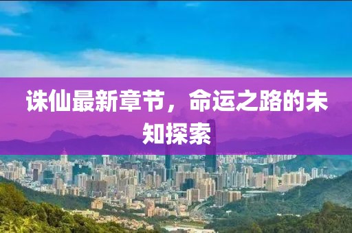 诛仙最新章节，命运之路的未知探索