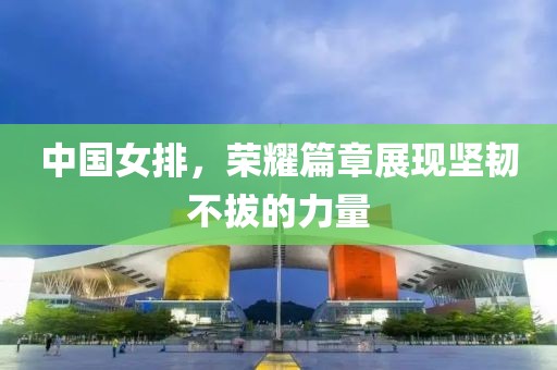 中国女排，荣耀篇章展现坚韧不拔的力量