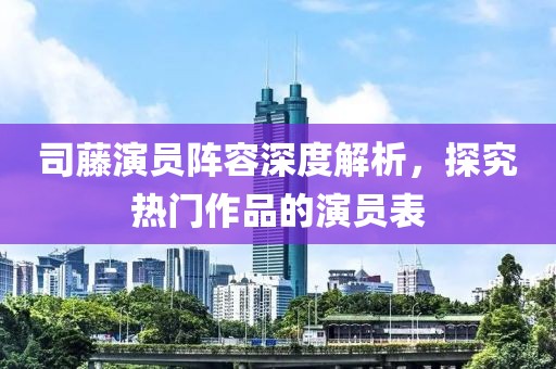 司藤演员阵容深度解析，探究热门作品的演员表