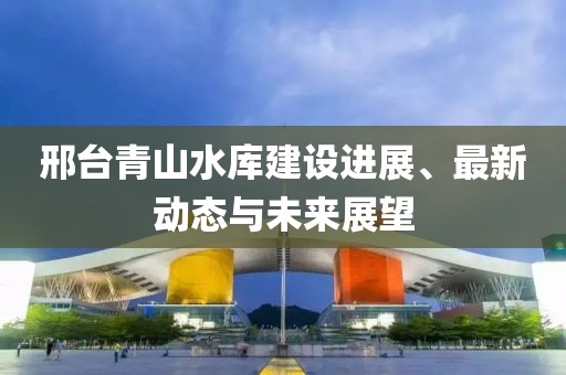 邢台青山水库建设进展、最新动态与未来展望