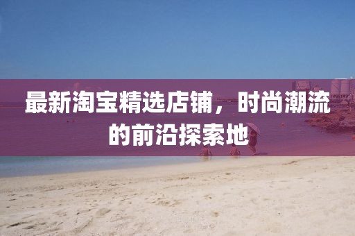 最新淘宝精选店铺，时尚潮流的前沿探索地