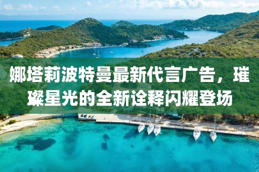 娜塔莉波特曼最新代言广告，璀璨星光的全新诠释闪耀登场