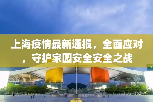上海疫情最新通报，全面应对，守护家园安全安全之战