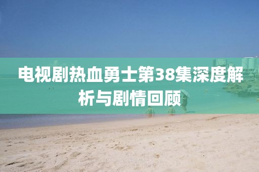 电视剧热血勇士第38集深度解析与剧情回顾