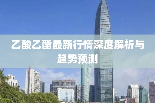乙酸乙酯最新行情深度解析与趋势预测