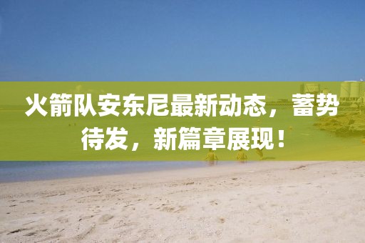 火箭队安东尼最新动态，蓄势待发，新篇章展现！