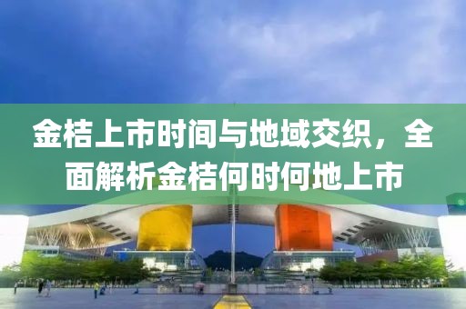 金桔上市时间与地域交织，全面解析金桔何时何地上市
