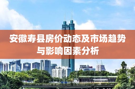 安徽寿县房价动态及市场趋势与影响因素分析