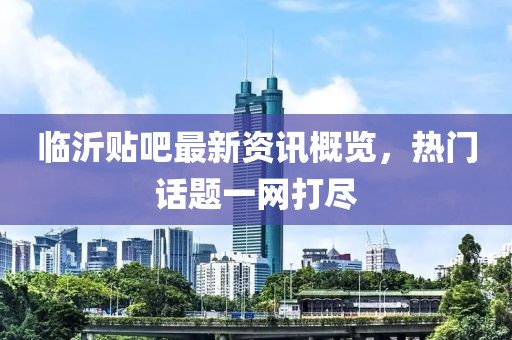 临沂贴吧最新资讯概览，热门话题一网打尽
