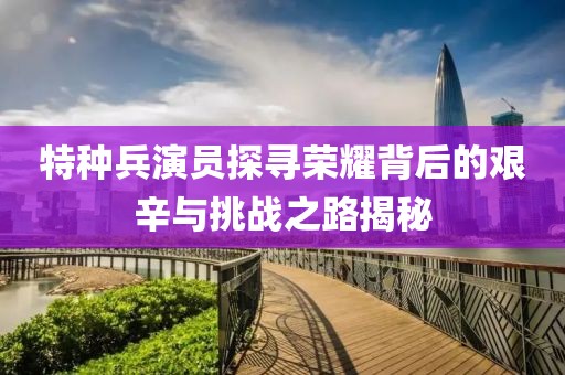 特种兵演员探寻荣耀背后的艰辛与挑战之路揭秘