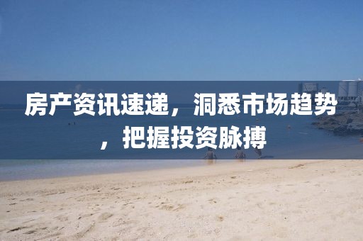房产资讯速递，洞悉市场趋势，把握投资脉搏