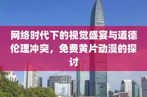 网络时代下的视觉盛宴与道德伦理冲突，免费黄片动漫的探讨