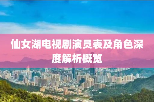 仙女湖电视剧演员表及角色深度解析概览