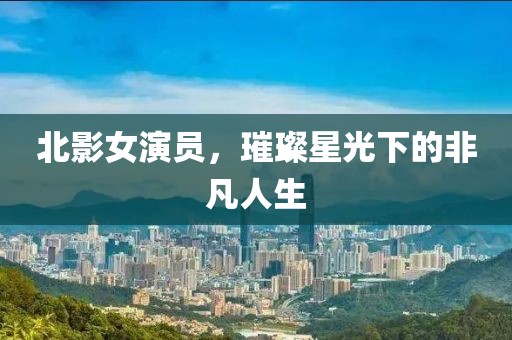 北影女演员，璀璨星光下的非凡人生