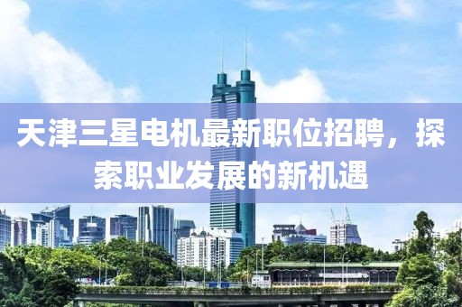天津三星电机最新职位招聘，探索职业发展的新机遇