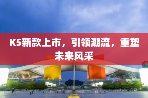 K5新款上市，引领潮流，重塑未来风采