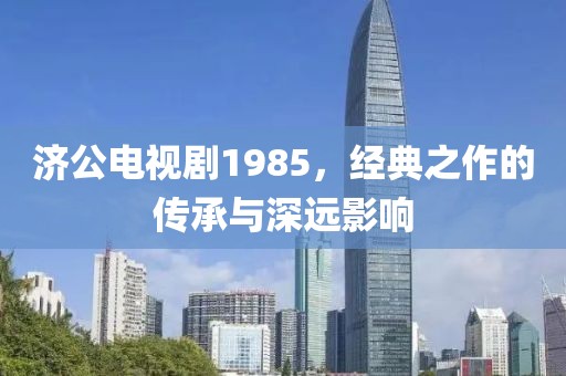 济公电视剧1985，经典之作的传承与深远影响