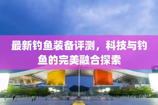 最新钓鱼装备评测，科技与钓鱼的完美融合探索
