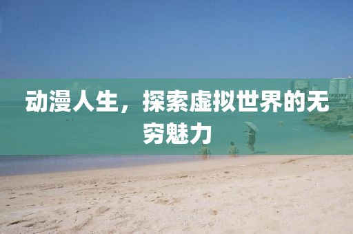 动漫人生，探索虚拟世界的无穷魅力