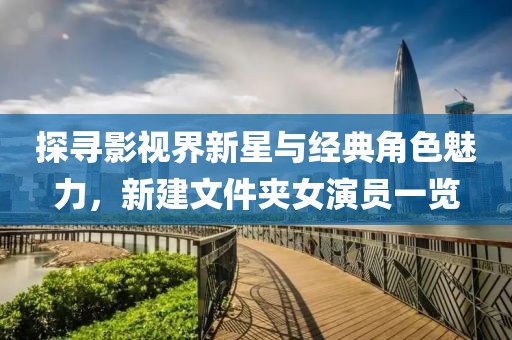 探寻影视界新星与经典角色魅力，新建文件夹女演员一览
