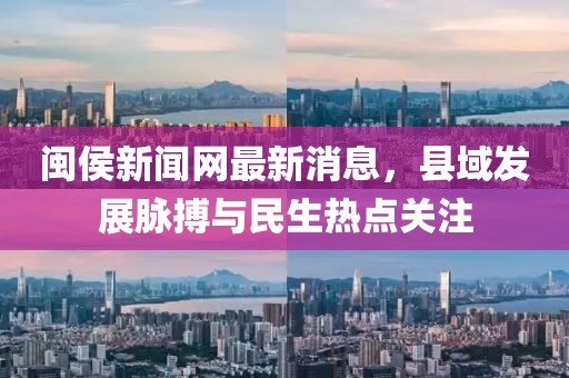 闽侯新闻网最新消息，县域发展脉搏与民生热点关注