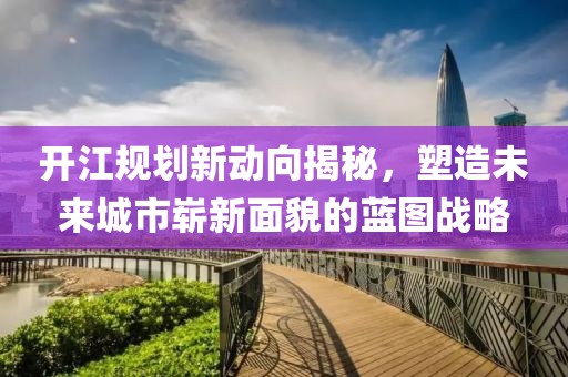 开江规划新动向揭秘，塑造未来城市崭新面貌的蓝图战略