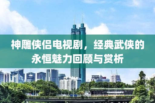神雕侠侣电视剧，经典武侠的永恒魅力回顾与赏析